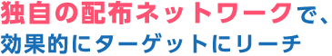 独自の配布ネットワークで、効果的にターゲットにリーチ