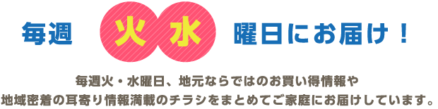 毎週火水曜日にお届け！毎週火・水曜日、地元ならではのお買い得情報や地域密着の耳寄り情報満載のチラシをまとめてご家庭にお届けしています。