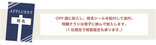 OPP袋に封入し、宛名シールを貼付して送付。同梱チラシは冊子に挟んで封入します。（1社限定で背面指定も承ります。）