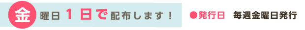 金曜日1日で配布します！●発行日　毎週金曜日発行