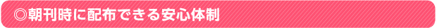 ◎朝刊時に配布できる安心体制