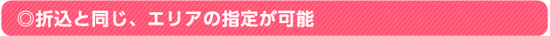 ◎折込と同じ、エリアの指定が可能