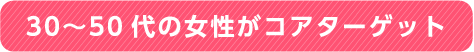 30～50代の女性がコアターゲット