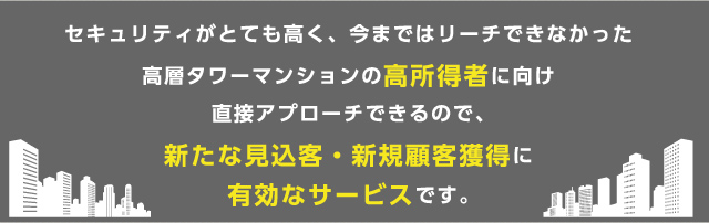 セキュリティがとても高く、今まではリーチできなかった高層タワーマンションの高所得者に向け直接アプローチできるので、新たな見込客・新規顧客獲得に有効なサービスです。