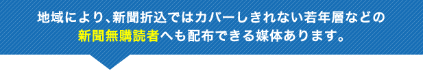 地域により、新聞折込ではカバーしきれない若年層などの新聞無購読者へも配布できる媒体あります。