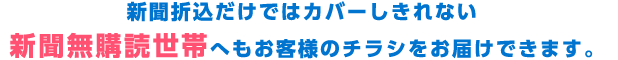 新聞折込だけではカバーしきれない新聞無購読世帯へもお客様のチラシをお届けできます。