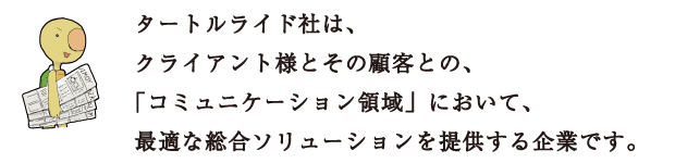 タートルライド社は、クライアント様とその顧客との、「コミュニケーション領域」において、最適な総合ソリューションを提供する企業です。