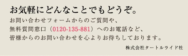 お気軽にどんなことでもどうぞ。 お問い合わせフォームからのご質問や、無料質問窓口（0120-135-881）へのお電話など、皆様からのお問い合わせを心よりお待ちしております。 株式会社タートルライド社