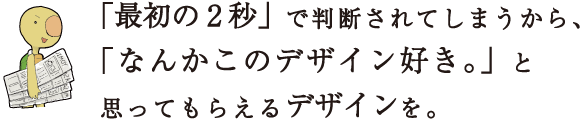 「最初の2秒」で判断されてしまうから、「なんかこのデザイン好き。」と思ってもらえるデザインを。