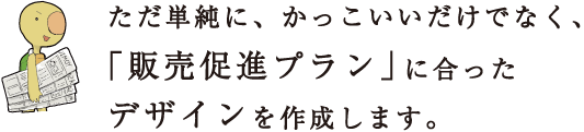 ただ単純に、かっこいいだけでなく、「販売促進プラン」に合ったデザインを作成します。