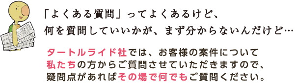 「よくある質問」ってよくあるけど、何を質問していいかが、まず分からないんだけど… タートルライド社では、お客様の案件について私たちの方からご質問させていただきますので、疑問点があればその場で何でもご質問ください。