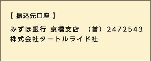 【振込先口座】 みずほ銀行 京橋支店　（普） 2472543 株式会社タートルライド社