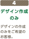 4デザイン作成のみデザインの作成のみをご希望のお客様。