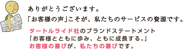 ありがとうございます。「お客様の声」こそが、私たちのサービスの資源です。 タートルライド社のブランドステートメント「お客様とともに歩み、ともに成長する。」お客様の喜びが、私たちの喜びです。