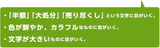 ・「半額」「大処分」「売り尽くし」という文字に目がいく。・色が鮮やか、カラフルなものに目がいく。・文字が大きいものに目がいく。