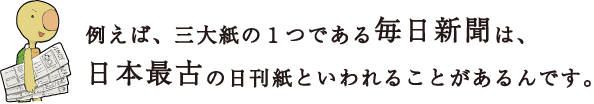 例えば、三大紙の１つである毎日新聞は、日本最古の日刊紙といわれることがあるんです。