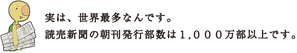 実は、世界最多なんです。読売新聞の朝刊発行部数は1,000万部以上です。