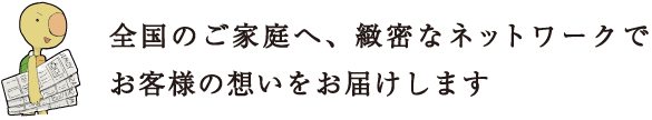 全国のご家庭へ、緻密なネットワークでお客様の想いをお届けします