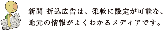 新聞 折込広告は、柔軟に設定が可能な、地元の情報がよくわかるメディアです。