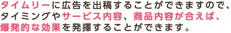 タイムリーに広告を出稿することができますので、タイミングやサービス内容、商品内容が合えば、爆発的な効果を発揮することができます。