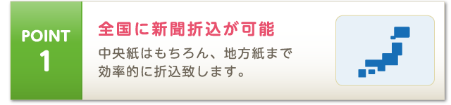 POINT1 中央紙はもちろん、地方紙まで 効率的に折込致します。全国に新聞折込が可能