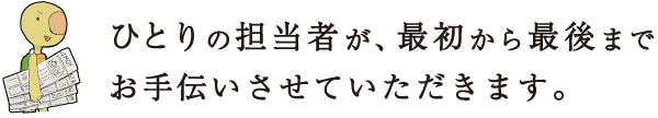 ひとりの担当者が、最初から最後までお手伝いさせていただきます。